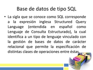 Base de datos de tipo SQL
• La sigla que se conoce como SQL corresponde
a la expresión inglesa Structured Query
Language (entendida en español como
Lenguaje de Consulta Estructurado), la cual
identifica a un tipo de lenguaje vinculado con
la gestión de bases de datos de carácter
relacional que permite la especificación de
distintas clases de operaciones entre éstas.
 
