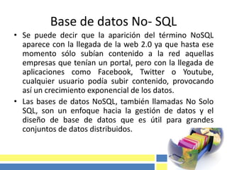Base de datos No- SQL
• Se puede decir que la aparición del término NoSQL
aparece con la llegada de la web 2.0 ya que hasta ese
momento sólo subían contenido a la red aquellas
empresas que tenían un portal, pero con la llegada de
aplicaciones como Facebook, Twitter o Youtube,
cualquier usuario podía subir contenido, provocando
así un crecimiento exponencial de los datos.
• Las bases de datos NoSQL, también llamadas No Solo
SQL, son un enfoque hacia la gestión de datos y el
diseño de base de datos que es útil para grandes
conjuntos de datos distribuidos.
 