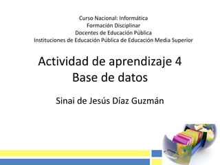 Actividad de aprendizaje 4
Base de datos
Sinai de Jesús Díaz Guzmán
Curso Nacional: Informática
Formación Disciplinar
Docentes de Educación Pública
Instituciones de Educación Pública de Educación Media Superior
 