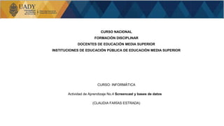 CURSO NACIONAL
FORMACIÓN DISCIPLINAR
DOCENTES DE EDUCACIÓN MEDIA SUPERIOR
INSTITUCIONES DE EDUCACIÓN PÚBLICA DE EDUCACIÓN MEDIA SUPERIOR
CURSO: INFORMÁTICA
Actividad de Aprendizaje No.4 Screencast y bases de datos
(CLAUDIA FARÍAS ESTRADA)
 