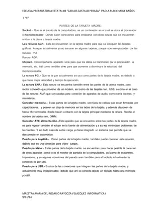 ESCUELA PREPARATORIA ESTATAL #8 “CARLOS CASTILLO PERAZA” PAOLA RUBI CHABLE BAÑOS 
1 “E” 
PARTES DE LA TARJETA MADRE: 
Socket.- Que es el zócalo de la computadora, es un contenedor en el cual se ubica el procesador 
o microprocesador. Donde salen conexiones para enlazarse con otras piezas que se encuentran 
unidas a la placa o tarjeta madre. 
Las ranuras AGP.- Esta se encuentran en la tarjeta madre para que se coloquen las tarjetas 
gráficas. Aunque actualmente ya no se usan en algunas tarjetas, porque son reemplazadas por las 
ranuras PCI 
Ranura AGP. 
Chipset.- Este importante aparatito sirve para que los datos se transfieran por el procesador, la 
memoria, etc. Así como también sirve para que aumente o disminuya la velocidad del 
microprocesador. 
La ranura PCI.- Que es la que actualmente se usa como partes de la tarjeta madre, es debido a 
que tiene mejor velocidad y tiempo de ejecución. 
La ranura CNR.- Esta ranura se encuentra también entre las partes de la tarjeta madre, para 
recibir conexión que proviene de un modem, así como de las tarjetas lan, USB, o como en el caso 
de las ranuras AMR que son usadas para conexión de aparatos de audio, como sería bocinas, y 
micrófonos. 
Conector memoria.- Estas partes de la tarjeta madre, son tipos de celdas que están formadas por 
capacitadores, y poseen un chip de memoria en los lados de la tarjeta, y además disponen de 
hasta 184 terminales donde hacen contacto con la tarjeta principal mediante la ranura. Recibe el 
nombre de tarjeta ram, DIMM. 
Conector ATX alimentación.- Este aparato que se encuentra entre las partes de la tarjeta madre, 
es para regular también el voltaje en la fuente de alimentación y a su vez minimizan problemas de 
las fuentes. Y en dado caso de sobre carga ya tiene integrado un sistema que permite que se 
desconecte en automático. 
Puerto para Joystick.- Como partes de la tarjeta madre, también puede contener este aparato, 
debido que es una conexión para vídeo- juegos. 
Puerto paralelo.- Estas partes de la tarjeta madre, se encuentran para hacer posible la conexión 
de otros aparatos como lo es el monitor de pantalla de la computadora, así como de escaneres, 
impresoras, y en algunas ocasiones del pasado eran también para el teclado actualmente la 
conexión es por usb. 
Puerto para USB.- Es otra de las conexiones que integran las partes de la tarjeta madre, y 
actualmente muy indispensable, debido que ahí se conecta desde un teclado hasta una memoria 
portátil. 
MAESTRA:MARIA DEL ROSARIO RAYGOZA VELAZQUEZ INFORMATICA I 
9/11/14 
 