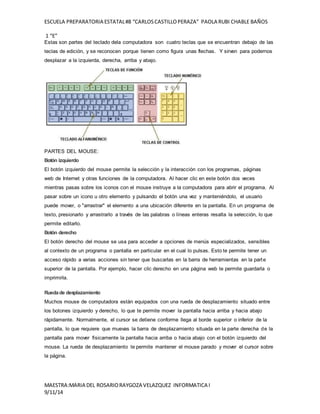 ESCUELA PREPARATORIA ESTATAL #8 “CARLOS CASTILLO PERAZA” PAOLA RUBI CHABLE BAÑOS 
1 “E” 
Estas son partes del teclado dela computadora son cuatro teclas que se encuentran debajo de las 
teclas de edición, y se reconocen porque tienen como figura unas flechas. Y sirven para podernos 
desplazar a la izquierda, derecha, arriba y abajo. 
PARTES DEL MOUSE: 
Botón izquierdo 
El botón izquierdo del mouse permite la selección y la interacción con los programas, páginas 
web de Internet y otras funciones de la computadora. Al hacer clic en este botón dos veces 
mientras pasas sobre los iconos con el mouse instruye a la computadora para abrir el programa. Al 
pasar sobre un icono u otro elemento y pulsando el botón una vez y manteniéndolo, el usuario 
puede mover, o "arrastrar" el elemento a una ubicación diferente en la pantalla. En un programa de 
texto, presionarlo y arrastrarlo a través de las palabras o líneas enteras resalta la selección, lo que 
permite editarlo. 
Botón derecho 
El botón derecho del mouse se usa para acceder a opciones de menús especializados, sensibles 
al contexto de un programa o pantalla en particular en el cual lo pulsas. Esto te permite tener un 
acceso rápido a varias acciones sin tener que buscarlas en la barra de herramientas en la part e 
superior de la pantalla. Por ejemplo, hacer clic derecho en una página web te permite guardarla o 
imprimirla. 
Rueda de desplazamiento 
Muchos mouse de computadora están equipados con una rueda de desplazamiento situado entre 
los botones izquierdo y derecho, lo que te permite mover la pantalla hacia arriba y hacia abajo 
rápidamente. Normalmente, el cursor se detiene conforme llega al borde superior o inferior de la 
pantalla, lo que requiere que muevas la barra de desplazamiento situada en la parte derecha de la 
pantalla para mover físicamente la pantalla hacia arriba o hacia abajo con el botón izquierdo del 
mouse. La rueda de desplazamiento te permite mantener el mouse parado y mover el cursor sobre 
la página. 
MAESTRA:MARIA DEL ROSARIO RAYGOZA VELAZQUEZ INFORMATICA I 
9/11/14 
 