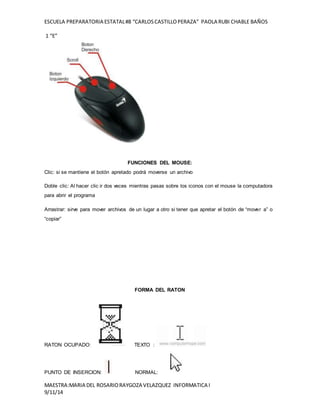 ESCUELA PREPARATORIA ESTATAL #8 “CARLOS CASTILLO PERAZA” PAOLA RUBI CHABLE BAÑOS 
1 “E” 
FUNCIONES DEL MOUSE: 
Clic: si se mantiene el botón apretado podrá moverse un archivo 
Doble clic: Al hacer clic ir dos veces mientras pasas sobre los iconos con el mouse la computadora 
para abrir el programa 
Arrastrar: sirve para mover archivos de un lugar a otro si tener que apretar el botón de “mover a” o 
“copiar” 
FORMA DEL RATON 
RATON OCUPADO: TEXTO : 
PUNTO DE INSERCION: NORMAL: 
MAESTRA:MARIA DEL ROSARIO RAYGOZA VELAZQUEZ INFORMATICA I 
9/11/14 
 