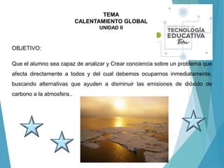 TEMA
CALENTAMIENTO GLOBAL
UNIDAD II
OBJETIVO:
Que el alumno sea capaz de analizar y Crear conciencia sobre un problema que
afecta directamente a todos y del cual debemos ocuparnos inmediatamente,
buscando alternativas que ayuden a disminuir las emisiones de dióxido de
carbono a la atmosfera..
 