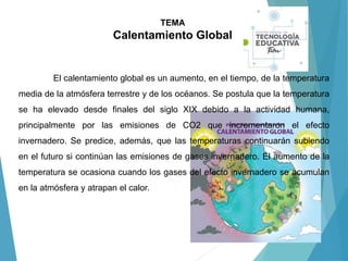 TEMA
Calentamiento Global
El calentamiento global es un aumento, en el tiempo, de la temperatura
media de la atmósfera terrestre y de los océanos. Se postula que la temperatura
se ha elevado desde finales del siglo XIX debido a la actividad humana,
principalmente por las emisiones de CO2 que incrementaron el efecto
invernadero. Se predice, además, que las temperaturas continuarán subiendo
en el futuro si continúan las emisiones de gases invernadero. El aumento de la
temperatura se ocasiona cuando los gases del efecto invernadero se acumulan
en la atmósfera y atrapan el calor.
 