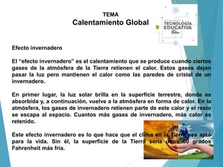 TEMA
Calentamiento Global
Efecto invernadero
El “efecto invernadero” es el calentamiento que se produce cuando ciertos
gases de la atmósfera de la Tierra retienen el calor. Estos gases dejan
pasar la luz pero mantienen el calor como las paredes de cristal de un
invernadero.
En primer lugar, la luz solar brilla en la superficie terrestre, donde es
absorbida y, a continuación, vuelve a la atmósfera en forma de calor. En la
atmósfera, los gases de invernadero retienen parte de este calor y el resto
se escapa al espacio. Cuantos más gases de invernadero, más calor es
retenido.
Este efecto invernadero es lo que hace que el clima en la Tierra sea apto
para la vida. Sin él, la superficie de la Tierra sería unos 60 grados
Fahrenheit más fría.
 
