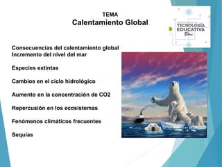 TEMA
Calentamiento Global
Consecuencias del calentamiento global
Incremento del nivel del mar
Especies extintas
Cambios en el ciclo hidrológico
Aumento en la concentración de CO2
Repercusión en los ecosistemas
Fenómenos climáticos frecuentes
Sequías
 
