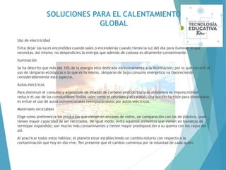 SOLUCIONES PARA EL CALENTAMIENTO
GLOBAL
Uso de electricidad
Evita dejar las luces encendidas cuando sales o encenderlas cuando tienes la luz del día para iluminar lo que
necesitas. Así mismo; no desperdicies la energía que además de costosa es altamente contaminante.
Iluminación
Se ha descrito que más del 10% de la energía está dedicada exclusivamente a la iluminación; por lo que recurrir al
uso de lámparas ecológicas o lo que es lo mismo, lámparas de bajo consumo energético va favoreciendo
considerablemente este aspecto.
Autos eléctricos
Para disminuir el consumo y exposición de dióxido de carbono emitido hacia la atmósfera es imprescindible
reducir el uso de los combustibles fósiles tales como el petróleo y el carbón. Una opción factible para disminuirlo
es evitar el uso de autos convencionales reemplazándolos por autos eléctricos.
Materiales reciclables
Elige como preferencia los productos que vienen en envases de vidrio, en comparación con los de plástico, pues
tienen mayor capacidad de ser reciclados. De igual modo, evita aquellos alimentos que vienen en bandejas de
termopar expandido; son mucho más contaminantes y tienen mayor predisposición a su quema con los rayos del
sol.
Al practicar todos estos hábitos; el planeta estar estableciendo un cambio notorio con respecto a la
contaminación que hoy en día vive. Ten presente que el cambio comienza por la voluntad de cada quién.
 