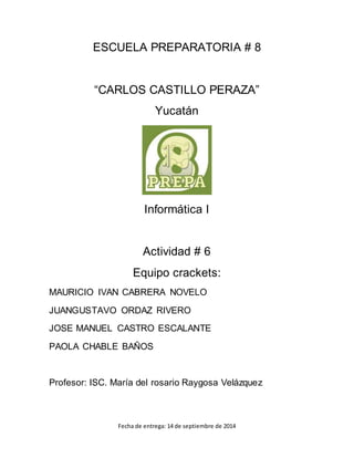 ESCUELA PREPARATORIA # 8 
“CARLOS CASTILLO PERAZA” 
Yucatán 
Informática I 
Actividad # 6 
Equipo crackets: 
MAURICIO IVAN CABRERA NOVELO 
JUANGUSTAVO ORDAZ RIVERO 
JOSE MANUEL CASTRO ESCALANTE 
PAOLA CHABLE BAÑOS 
Profesor: ISC. María del rosario Raygosa Velázquez 
Fecha de entrega: 14 de septiembre de 2014 
 