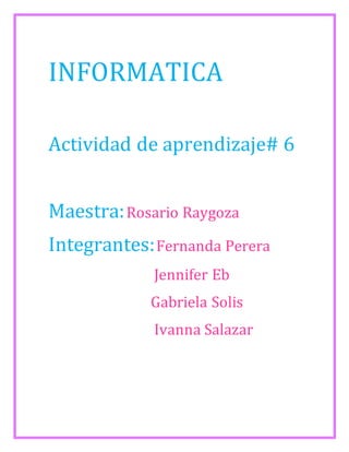 INFORMATICA 
Actividad de aprendizaje# 6 
Maestra: Rosario Raygoza 
Integrantes: Fernanda Perera 
Jennifer Eb 
Gabriela Solis 
Ivanna Salazar 
 