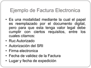 Ejemplo de Factura Electronica
• Es una modalidad mediante la cual el papel
es reemplazado por el documento digital,
pero para que esta tenga valor legal debe
cumplir con ciertos requisitos, entre los
cuales citamos:
• Ruc Autorizado
• Autorización del SRI
• Firma electronica
• Fecha de validez de la Factura
• Lugar y fecha de expedición
 