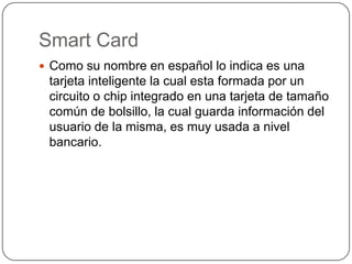 Smart Card
 Como su nombre en español lo indica es una
tarjeta inteligente la cual esta formada por un
circuito o chip integrado en una tarjeta de tamaño
común de bolsillo, la cual guarda información del
usuario de la misma, es muy usada a nivel
bancario.
 