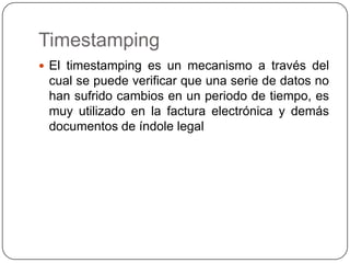 Timestamping
 El timestamping es un mecanismo a través del
cual se puede verificar que una serie de datos no
han sufrido cambios en un periodo de tiempo, es
muy utilizado en la factura electrónica y demás
documentos de índole legal
 