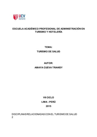 ESCUELA ACADÉMICO PROFESIONAL DE ADMINISTRACIÓN EN
TURISMO Y HOTELERÍA
TEMA:
TURISMO DE SALUD
AUTOR:
AMAYA CUEVA TRAHISY
VII CICLO
LIMA - PERÚ
2015
DISCIPLINASRELACIONADAS CON EL TURISMO DE SALUD
2
 