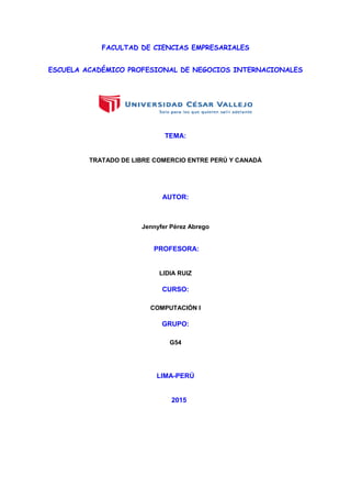 FACULTAD DE CIENCIAS EMPRESARIALES
ESCUELA ACADÉMICO PROFESIONAL DE NEGOCIOS INTERNACIONALES
TEMA:
TRATADO DE LIBRE COMERCIO ENTRE PERÚ Y CANADÁ
AUTOR:
Jennyfer Pérez Abrego
PROFESORA:
LIDIA RUIZ
CURSO:
COMPUTACIÓN I
GRUPO:
G54
LIMA-PERÚ
2015
 