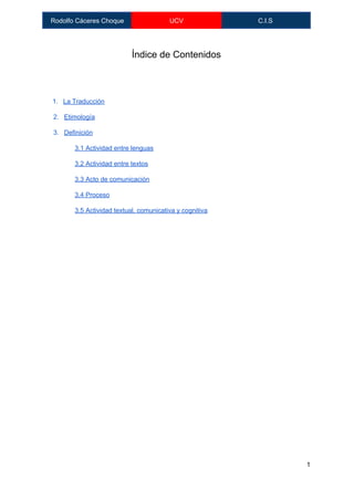  
Rodolfo Cáceres Choque  UCV  C.I.S 
 
Índice de Contenidos 
 
 
1. La Traducción 
2. Etimología 
3. Definición 
3.1 Actividad entre lenguas 
3.2 Actividad entre textos 
3.3 Acto de comunicación 
3,4 Proceso 
3.5 Actividad textual, comunicativa y cognitiva 
 
 
   
1 
 