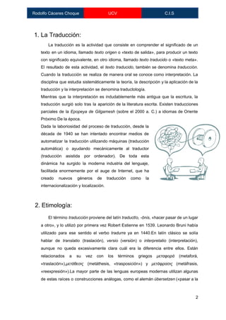  
Rodolfo Cáceres Choque  UCV  C.I.S 
 
1. La Traducción: 
La traducción es la actividad que consiste en comprender el ​significado de un                         
texto en un idioma, llamado ​texto origen o «texto de salida», para producir un texto                             
con significado ​equivalente​, en otro idioma, llamado ​texto traducido o «texto meta».                       
El resultado de esta actividad, el ​texto traducido​, también se denomina ​traducción​.                       
Cuando la traducción se realiza de manera oral se conoce como ​interpretación​. La                         
disciplina que estudia sistemáticamente la teoría, la descripción y la aplicación de la                         
traducción y la interpretación se denomina ​traductología​. 
Mientras que la interpretación es indudablemente más antigua que la ​escritura​, la                       
traducción surgió solo tras la aparición de la literatura escrita. Existen traducciones                       
parciales de la ​Epopeya de Gilgamesh (sobre el 2000 a. C.) a idiomas de Oriente                             
Próximo De la época. 
Dada la laboriosidad del proceso de traducción, desde la                 
década de 1940 se han intentado encontrar medios de                 
automatizar la traducción utilizando máquinas (​traducción           
automática​) o ayudando mecánicamente al traductor           
(​traducción asistida por ordenador​). De toda esta             
dinámica ha surgido la moderna ​industria del lenguaje​,               
facilitada enormemente por el auge de ​Internet​, que ha                 
creado nuevos géneros de traducción como la             
internacionalización y localización. 
 
2. Etimología: 
El término ​traducción proviene del ​latín ​traductĭo, ­ōnis​, «hacer pasar de un lugar                         
a otro», y lo utilizó por primera vez ​Robert Estienne en 1539. ​Leonardo Bruni había                             
utilizado para ese sentido el verbo ​tradurre ya en 1440.En ​latín clásico se solía                           
hablar de ​translatio (traslación), ​versio (versión) o ​interpretatio (interpretación),                 
aunque no queda excesivamente clara cuál era la diferencia entre ellos. Están                       
relacionados a su vez con los términos griegos ​μεταφορά (metaforá,                   
«traslación»),​μετάθεσις (metáthesis, «trasposición») y ​μετάφρασις (metáfrasis,           
«reexpresión»).La mayor parte de las lenguas europeas modernas utilizan algunas                   
de estas raíces o construcciones análogas, como el ​alemán ​übersetzen («pasar a la                         
2 
 
