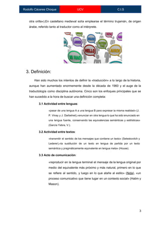  
Rodolfo Cáceres Choque  UCV  C.I.S 
 
otra orilla»).En castellano medieval solía emplearse el término ​trujamán​, de origen                     
árabe, referido tanto al traductor como al intérprete. 
 
 
 
 
 
 
 
 
 3. Definición: 
Han sido muchos los intentos de definir la «traducción» a lo largo de la historia,                             
aunque han aumentado enormemente desde la década de 1960 y el auge de la                           
traductología como disciplina autónoma. Cinco son los enfoques principales que se                     
han sucedido a la hora de buscar una definición completa: 
3.1 Actividad entre lenguas​: 
«pasar de una lengua A a una lengua B para expresar la misma realidad» (J.                             
P. Vinay y J. Darbelnet),«enunciar en otra lengua lo que ha sido enunciado en                           
una lengua fuente, conservando las equivalencias semánticas y estilísticas»                 
(García Yebra, V.). 
3.2 Actividad entre textos​:  
«transmitir el sentido de los mensajes que contiene un texto» (Seleskovitch y                       
Lederer),«la sustitución de un texto en lengua de partida por un texto                       
semántica y pragmáticamente equivalente en lengua meta» (House). 
3.3 Acto de comunicación​: 
«reproducir en la lengua terminal el mensaje de la lengua original por                       
medio del equivalente más próximo y más natural, primero en lo que                       
se refiere al sentido, y luego en lo que atañe al estilo» (​Nida​), «un                           
proceso comunicativo que tiene lugar en un contexto social» (Hatim y                     
Mason). 
 
 
3 
 