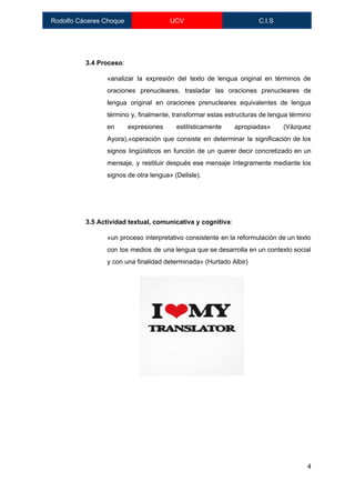  
Rodolfo Cáceres Choque  UCV  C.I.S 
 
 
3.4 Proceso​: 
«analizar la expresión del texto de lengua original en términos de                     
oraciones prenucleares, trasladar las oraciones prenucleares de             
lengua original en oraciones prenucleares equivalentes de lengua               
término y, finalmente, transformar estas estructuras de lengua término                 
en expresiones estilísticamente apropiadas» (Vázquez         
Ayora),«operación que consiste en determinar la significación de los                 
signos lingüísticos en función de un querer decir concretizado en un                     
mensaje, y restituir después ese mensaje íntegramente mediante los                 
signos de otra lengua» (Delisle). 
 
 
3.5 Actividad textual, comunicativa y cognitiva​:  
«un proceso interpretativo consistente en la reformulación de un texto                   
con los medios de una lengua que se desarrolla en un contexto social                         
y con una finalidad determinada» (Hurtado Albir) 
 
 
4 
 