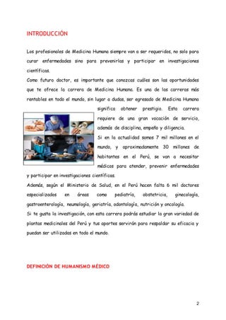 2
INTRODUCCIÓN
Los profesionales de Medicina Humana siempre van a ser requeridos, no solo para
curar enfermedades sino para prevenirlas y participar en investigaciones
científicas.
Como futuro doctor, es importante que conozcas cuáles son las oportunidades
que te ofrece la carrera de Medicina Humana. Es una de las carreras más
rentables en todo el mundo, sin lugar a dudas, ser egresado de Medicina Humana
significa obtener prestigio. Esta carrera
requiere de una gran vocación de servicio,
además de disciplina, empeño y diligencia.
Si en la actualidad somos 7 mil millones en el
mundo, y aproximadamente 30 millones de
habitantes en el Perú, se van a necesitar
médicos para atender, prevenir enfermedades
y participar en investigaciones científicas.
Además, según el Ministerio de Salud, en el Perú hacen falta 6 mil doctores
especializados en áreas como pediatría, obstetricia, ginecología,
gastroenterología, neumología, geriatría, odontología, nutrición y oncología.
Si te gusta la investigación, con esta carrera podrás estudiar la gran variedad de
plantas medicinales del Perú y tus aportes servirán para respaldar su eficacia y
puedan ser utilizadas en todo el mundo.
DEFINICIÓN DE HUMANISMO MÉDICO
 