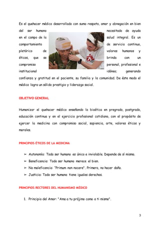 3
Es el quehacer médico desarrollado con sumo respeto, amor y abnegación en bien
del ser humano necesitado de ayuda
en el campo de la salud integral. Es un
comportamiento de servicio continuo,
pletórico de valores humanos y
éticos, que se brinda con un
compromiso personal, profesional e
institucional idóneo; generando
confianza y gratitud en el paciente, su familia y la comunidad. De éste modo el
médico logra un sólido prestigio y liderazgo social.
OBJETIVO GENERAL
Humanizar el quehacer médico enseñando la bioética en pregrado, postgrado,
educación continua y en el ejercicio profesional cotidiano, con el propósito de
ejercer la medicina con compromiso social, sapiencia, arte, valores éticos y
morales.
PRINCIPIOS ÉTICOS DE LA MEDICINA
➢ Autonomía: Todo ser humano es único e inviolable. Depende de sí mismo.
➢ Beneficencia: Todo ser humano merece el bien.
➢ No maleficencia: “Primum non nocere". Primero, no hacer daño.
➢ Justicia: Todo ser humano tiene iguales derechos.
PRINCIPIOS RECTORES DEL HUMANISMO MÉDICO
1. Principio del Amor: "Ama a tu prójimo como a ti mismo".
 