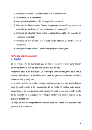 4
2. Principio de Unidad: “Las cosas están bien cuando marchan
3. en conjunto, no aisladamente".
4. Principio de Acción Final: “El fin no justifica los medios".
5. Principio del Entendimiento: “Harás desaparecer tus con­flictos cuando los
entiendas en su última raíz, no cuando quie-ras resolverlos".
6. Principio de Libertad: “Libertad es la capacidad de optar sin coacción, en
función de la verdad".
7. Principio de Solidaridad: “Es el compromiso afectivo y efectivo con el
necesitado”.
8. Principio de Sensibilidad: "Sentir como propio el dolor ajeno"
PERFIL DEL MÉDICO HUMANISTA
1.- BONDAD
Es la primera de las cualidades que un médico necesita po-seer para Buscar
primordialmente el Bien del paciente en todo acto médico.
Hipócrates decía a sus discípulos: “La filantropía -amor al semejante- es la virtud
principal del médico". Si el médico no la tiene, su ejercicio profesional será frío,
deshumanizado y peligroso.
La actitud benévola del médico influye positivamente en procesos tan biológicos
como la cicatrización y la regeneración de un tejido. El médico debe poseer
ecuanimidad y ser una persona psicológicamente madura para que el sufrimiento
de su paciente no lo desequilibre y siempre conserve la calma y lucidez en su
quehacer profesional.
La regla de oro del comportamiento médico debe ser: Trata a tu paciente como
quisieras que te traten a ti.
 