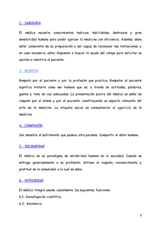 5
2.- SABIDURÍA
El médico necesita conocimientos teóricos, habilidades, destrezas y gran
sensibilidad humana para poder ejercer la medicina con eficiencia. Además, debe
estar consciente de su preparación y ser capaz de reconocer sus limitaciones; y
en caso necesario, estar dispuesto a buscar la ayuda del colega para solicitar su
opinión o remitirle al paciente.
3.- RESPETO
Respeto por el paciente y por la profesión que practica. Respetar al paciente
significa tratarlo como ser humano que es; a través de actitudes, palabras,
gestos y tono de voz adecuados. La presentación pulcra del médico es señal de
respeto por sí mismo y por el paciente, constituyendo un aspecto relevante del
arte de la medicina. La etiqueta social es consustancial al ejercicio de la
medicina.
4.- COMPASIÓN
Ser sensible al sufrimiento que padece otra persona. Compartir el dolor humano.
5.- SOLIDARIDAD
El médico es un paradigma de solidaridad humana en la sociedad. Cuando se
entrega generosamente a su profesión, obtiene el respeto, reconocimiento y
gratitud de la comunidad a la cual se debe.
6.- INTEGRIDAD
El médico íntegro asume cabalmente las siguientes funciones:
6.1- Investigación científica
6.2- Asistencia
 