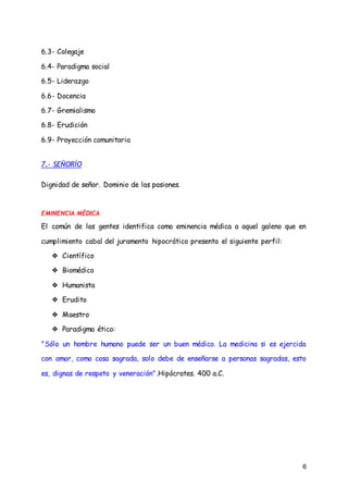 6
6.3- Colegaje
6.4- Paradigma social
6.5- Liderazgo
6.6- Docencia
6.7- Gremialismo
6.8- Erudición
6.9- Proyección comunitaria
7.- SEÑORÍO
Dignidad de señor. Dominio de las pasiones.
EMINENCIA MÉDICA
El común de las gentes identifica como eminencia médica a aquel galeno que en
cumplimiento cabal del juramento hipocrático presenta el siguiente perfil:
❖ Científico
❖ Biomédico
❖ Humanista
❖ Erudito
❖ Maestro
❖ Paradigma ético:
"Sólo un hombre humano puede ser un buen médico. La medicina si es ejercida
con amor, como cosa sagrada, solo debe de enseñarse a personas sagradas, esto
es, dignas de respeto y veneración".Hipócrates. 400 a.C.
 
