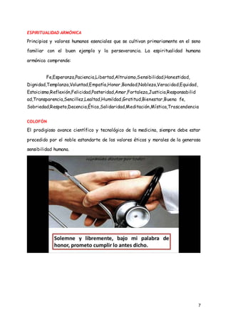 7
ESPIRITUALIDAD ARMÓNICA
Principios y valores humanos esenciales que se cultivan primariamente en el seno
familiar con el buen ejemplo y la perseverancia. La espiritualidad humana
armónica comprende:
Fe,Esperanza,Paciencia,Libertad,Altruismo,Sensibilidad,Honestidad,
Dignidad,Templanza,Voluntad,Empatía,Honor,Bondad,Nobleza,Veracidad,Equidad,
Estoicismo,Reflexión,Felicidad,Posteridad,Amor,Fortaleza,Justicia,Responsabilid
ad,Transparencia,Sencillez,Lealtad,Humildad,Gratitud,Bienestar,Buena fe,
Sobriedad,Respeto,Decencia,Ética,Solidaridad,Meditación,Mística,Trascendencia
COLOFÓN
El prodigioso avance científico y tecnológico de la medicina, siempre debe estar
precedido por el noble estandarte de los valores éticos y morales de la generosa
sensibilidad humana.
 