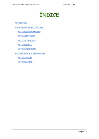 UNIVERSIDAD CESAR VALLEJO AUTOESTIMA
ÍNDICE
AUTOESTIMA 
ESCALERA DE LA AUTOESTIMA 
AUTO RECONOCIMIENTO 
AUTO ACEPTACION 
AUTO VALORACION 
AUTO RESPETO 
AUTO SUPERACION 
AUTOEFICACIA Y AUTODIGNIDAD 
AUTO EFICACIA 
AUTO DIGNIDAD 
página ­ 1 
 