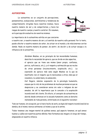UNIVERSIDAD CESAR VALLEJO AUTOESTIMA
AUTOESTIMA  
La autoestima es un ​conjunto de percepciones​,
pensamientos, evaluaciones, sentimientos y tendencias de
comportamiento dirigidas hacia nosotros mismos, hacia
nuestra manera de ser y de comportarnos, y hacia los
rasgos de nuestro cuerpo y nuestro carácter. En resumen,
es la percepción evaluativa de nosotros mismos.
La importancia de la autoestima estriba en que concierne
a nuestro ser, a nuestra manera de ser y al sentido de nuestra valía personal. Por lo tanto,
puede afectar a nuestra manera de estar, de actuar en el mundo y de relacionarnos con los
demás. Nada en nuestra manera de pensar, de sentir, de decidir y de actuar escapa a la
influencia de la autoestima.
Abraham Maslow​, en su ​jerarquía de las necesidades humanas​,
describe la ​necesidad de aprecio​, que se divide en dos aspectos,
el aprecio que se tiene uno mismo (amor propio, confianza,
pericia, suficiencia, etc.), y el respeto y estimación que se recibe
de otras personas (reconocimiento, aceptación, etc.). La
expresión de aprecio más sana según Maslow es la que se
manifiesta «en el respeto que le merecemos a otros, más que el
renombre, la celebridad y la adulación».
Carl Rogers​, máximo exponente de la ​psicología humanista​,
expuso que la raíz de los problemas de muchas personas es que se
desprecian y se consideran seres sin valor e indignos de ser
amados; de ahí la importancia que le concede a la aceptación
incondicional del cliente. En efecto, el ​concepto de autoestima se
aborda desde entonces en la escuela humanista como un derecho
inalienable de toda persona, sintetizado en el siguiente «​axioma​»:
Todo ser humano, sin excepción, por el mero hecho de serlo, es digno del respeto incondicional de los
demás y de sí mismo; merece estimarse a sí mismo y que se le estime.
Todos tenemos una imagen mental de quiénes somos, qué aspecto tenemos, en qué somos
buenos y cuáles son nuestros puntos débiles. Nos formamos esa imagen a lo largo del tiempo,
empezando en nuestra infancia.
página ­ 2 
 