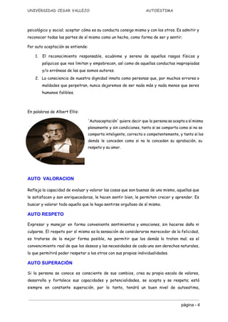 UNIVERSIDAD CESAR VALLEJO AUTOESTIMA
psicológico y social; aceptar cómo es su conducta consigo mismo y con los otros. Es admitir y
reconocer todas las partes de sí mismo como un hecho, como forma de ser y sentir.
Por auto aceptación se entiende:
1. ​El reconocimiento responsable, ecuánime y sereno de aquellos rasgos físicos y
psíquicos que nos limitan y empobrecen, así como de aquellas conductas inapropiadas
y/o erróneas de las que somos autores.
2. ​La consciencia de nuestra dignidad innata como personas que, por muchos errores o
maldades que perpetran, nunca dejaremos de ser nada más y nada menos que seres
humanos falibles.
En palabras de ​Albert Ellis​:
'Autoaceptación' quiere decir que la persona se acepta a sí misma
plenamente y sin condiciones, tanto si se comporta como si no se
comporta inteligente, correcta o competentemente, y tanto si los
demás le conceden como si no le conceden su aprobación, su
respeto y su amor. 
 
 
AUTO  VALORACION  
Refleja la capacidad de evaluar y valorar las cosas que son buenas de uno mismo, aquellas que
le satisfacen y son enriquecedoras, le hacen sentir bien, le permiten crecer y aprender. Es
buscar y valorar todo aquello que le haga sentirse orgulloso de sí mismo.
AUTO RESPETO
Expresar y manejar en forma conveniente sentimientos y emociones, sin hacerse daño ni
culparse. El respeto por sí mismo es la sensación de considerarse merecedor de la felicidad,
es tratarse de la mejor forma posible, no permitir que los demás lo traten mal; es el
convencimiento real de que los deseos y las necesidades de cada uno son derechos naturales,
lo que permitirá poder respetar a los otros con sus propias individualidades.
AUTO SUPERACIÓN 
Si la persona se conoce es consciente de sus cambios, crea su propia escala de valores,
desarrolla y fortalece sus capacidades y potencialidades, se acepta y se respeta; está
siempre en constante superación, por lo tanto, tendrá un buen nivel de autoestima,
página ­ 4 
 