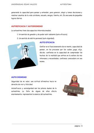 UNIVERSIDAD CESAR VALLEJO AUTOESTIMA
generando la capacidad para pensar y entender, para generar, elegir y tomar decisiones y
resolver asuntos de la vida cotidiana, escuela, amigos, familia, etc. Es una suma de pequeños
logros diarios.
AUTOEFICACIA Y AUTODIGNIDAD 
La autoestima tiene dos aspectos interrelacionados:
1. Un sentido de ganador y de poder salir adelante (auto eficacia).
2. Un sentido de mérito personal (auto dignidad).
AUTO EFICACIA
Confiar en el funcionamiento de mi mente, capacidad de
pensar, en los procesos por los cuales juzgo, elijo,
decido; confianza en la capacidad de comprender los
hechos de la realidad que entran en la esfera de mis
intereses y necesidades; confianza conocedora en uno
mismo.
AUTO DIGNIDAD
Seguridad de mi valor; una actitud afirmativa hacia mi
derecho de vivir y felicidad.
Autoeficacia y autodignidad son los pilares duales de la
autoestima. La falta de alguno de ellos afecta
enormemente; representan la esencia del autoestima.
página ­ 5 
 