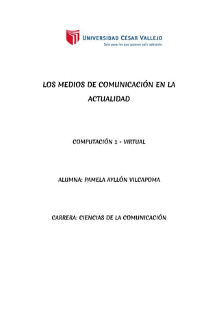 LOS MEDIOS DE COMUNICACIÓN EN LA
ACTUALIDAD
COMPUTACIÓN 1 - VIRTUAL
ALUMNA: PAMELA AYLLÓN VILCAPOMA
CARRERA: CIENCIAS DE LA COMUNICACIÓN
 
 
