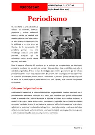  
PERIODISMO
COMPUTACIÓN I - VIRTUAL
Keyla Guisela Diaz Rojas
 
Periodismo 
El ​periodismo es una actividad que           
consiste en recolectar, sintetizar,       
jerarquizar y publicar ​información       
relativa a hechos del presente o el             
pasado. Como ​disciplina el periodismo         
se ubica en algunos países dentro de             
la ​sociología y en otros entre las             
Ciencias de la comunicación​. El         
periodismo persigue crear una       
metodología adecuada para poder       
presentar cualquier tipo de       
información valiosa, buscar fuentes       
seguras y verificables. 
Dada la evidente influencia del periodismo en la sociedad, se ha desarrollado una ​deontología                           
profesional constituida por una serie de ​normas y deberes ​éticos ­​ética periodística​­, que guían la                             
actividad del periodista. Dichos códigos deontológicos son emitidos generalmente por los colegios                       
profesionales en los países en que éstos existen. En general, estos códigos postulan la ​independencia                             
de los medios respecto a los poderes políticos y económicos. El periodista queda sujeto a su obligación                                 
de actuar con la mayor diligencia posible en el acceso a las fuentes y en el contraste de opiniones                                     
confrontadas. 
Géneros del periodismo 
Para obtener la información, el periodista debe recurrir obligatoriamente a fuentes verificables o a su                             
propio testimonio. La base del periodismo es la ​noticia​, pero comprende otros ​géneros​, muchos de los                               
cuales se interrelacionan, como la ​entrevista​, el ​reportaje​, la ​crónica​, el ​documental​, el perfil y la                               
opinión​. El periodismo puede ser informativo, interpretativo o de opinión. La información es difundida                           
por ​medios o soportes técnicos, lo que da lugar al periodismo gráfico, la ​prensa escrita​, el ​periodismo                                 
radiofónico​, el ​audiovisual (mediante ​televisión y el ​cine​) y el ​periodismo digital o multimedia. La historia                               
del periodismo se ha visto fuertemente influida por el crecimiento de la tecnología y el comercio, gracias                                 
a las técnicas especializadas para recoger y diseminar información. 
 
 
 
Página ­ 2 ­ 
 
 