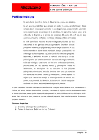  
PERIODISMO
COMPUTACIÓN I - VIRTUAL
Keyla Guisela Diaz Rojas
 
Perfil periodístico 
En periodismo, el perfil es el arte de dibujar a una persona con palabras. 
Es un género periodístico, que consiste en relatar vivencias, características y datos                       
curiosos de un personaje en particular ya sea de personas, seres animados y también                           
seres desanimados ayudándose de la atmósfera. Se aproxima muchas veces a la                       
entrevista, la ​biografía y la ​crónica de personaje. El padre del perfil es ​Jon Lee                             
Anderson​, el cual ha perfilado a escritores, artistas y políticos entre otros. 
El perfil periodístico necesita de una investigación profunda, por eso                   
está dentro de los géneros del ​nuevo periodismo o también llamado                     
periodismo narrativo; el propósito del perfil es reflejar la realidad de una                       
forma diferente en donde exista narración, diálogo y descripción. Se                   
evita llegar a una biografía o a que se vuelva una entrevista (pregunta­                         
respuesta), a di​ferencia de estos el Perfil no solo recoge la voz del                         
personaje sino que también se reúnen las voces de amigos, familiares                     
hasta de enemigos. Está escrito con los cinco sentidos del periodista,                     
profundizando en los detalles físicos y psicológicos desde la                 
observación, la descripción de su vestuario, lo que proyecta                 
(tranquilidad, nerviosismo, felicidad, armonía, entre otros.) el aroma del                 
sitio donde se encuentra, sabores y sensaciones. Además de esto se                     
espera que a través del diálogo el personaje revele sus miedos, sus                       
gustos, sus pasiones, sus tristezas, sus aventuras y sobre todo poder                     
encontrar uno o más datos importantes dignos de publicar. 
El perfil como toda narración cumple con la estructura de cualquier relato, tiene un inicio, un desarrollo y                                   
un final, los temas pueden ser históricos, políticos y culturales. no importa cuantas veces sea retratado                               
el mismo personaje puesto que lo importante siempre será el descubrimiento de lo que no se ha dicho                                   
antes. Para escribir un perfil, citando a Jon Lee Anderson, se debe: "descubrir la capacidad de sentir lo                                   
que está alrededor". 
Ejemplos de perfiles 
❏ El poder y la torre por Jon Lee Anderson. 
❏ Retrato de Muammar Gadafi por Jon Lee Anderson. 
 
 
 
Página ­ 3 ­ 
 
 