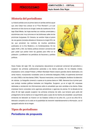  
PERIODISMO
COMPUTACIÓN I - VIRTUAL
Keyla Guisela Diaz Rojas
 
Historia del periodismo 
La historia señala como el primer diario en sentido estricto aquel                     
que Julio César hizo colocar en el "Foro Romano" y al cual                       
denominó el ​Acta diurna en el ​siglo I antes de nuestra era. En la                           
baja ​Edad Media​, las hojas escritas con noticias comerciales y                   
económicas eran muy comunes en las bulliciosas calles de las                   
provincias burguesas. En ​Venecia​, se vendían hojas al precio                 
de una ​gaceta (moneda utilizada en Venecia en el siglo XVI), de                       
las que provienen los nombres de muchos periódicos               
publicados en la Era Moderna y la Contemporánea. En los                   
siglos ​XVIII y ​XIX​, los líderes políticos tomaron conciencia del                   
gran poder que podían tener las ​gacetas para influir en la                     
población y proliferaron los periódicos de facciones y partidos                 
políticos. 
 
Hacia finales del siglo XIX, los empresarios descubrieron el potencial comercial del periodismo y                           
surgieron las primeras publicaciones parecidas a los diarios actuales. En los Estados Unidos,                         
empresarios como ​Joseph Pulitzer y ​William Randolph Hearst crearon grandes diarios destinados a la                           
venta masiva, incorporando novedades como la entrevista dialogada (1836), el suplemento dominical                       
en color (1893) o las ​tiras diarias (1904).​1
Nuevas invenciones, como el ​telégrafo​, facilitaron la obtención                               
de noticias. La ​fotografía comenzó a usarse en la prensa diaria en ​1880​. Alemania fue el primer país                                   
que produjo revistas gráficas ilustradas con fotografías. Surgieron, ya en el siglo XX, empresas                           
dedicadas a recolección de informaciones sobre la actualidad que eran vendidas a los diarios. Estas                             
empresas fueron conocidas como agencias periodísticas o agencias de prensa. En la década de los                             
años 20 del ​siglo pasado surgieron las primeras emisoras de radio, que tomaron gran parte del                               
protagonismo de los diarios en el seguimiento paso a paso de los hechos de actualidad. Las primeras                                 
emisiones de televisión se hicieron en los Estados Unidos en los años 30, y ya en los años 50 la                                       
televisión competía con la radio en la posibilidad de transmitir instantáneamente la información, con el                             
agregado seductor de la imagen. 
Tipos de periodismo 
Periodismo de propuesta 
 
Página ­ 4 ­ 
 
 
