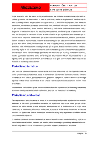  
PERIODISMO
COMPUTACIÓN I - VIRTUAL
Keyla Guisela Diaz Rojas
 
Surge en el año 2000 por medio de un proyecto creado por Guillermo Molina Villarroel, con el fin de                                     
corregir y cambiar las intenciones a la hora de comunicar, debido a las propuestas rutinarias de los                                 
años ochenta y noventa del periodismo cívico y de servicio. El periodismo de propuesta parte del hecho                                 
de informar, resaltando que desde el periodismo sí seria posible dar soluciones si se mirara más allá de                                   
lo que se quiere informar y de los intereses mediáticos, y para esto el periodista debe hacerse valer y                                     
exigir que su información no se vea afectada por lo comercial, señalando que si su información no lo                                   
lleva a la búsqueda de soluciones no sirve de nada. Además de que el periodista debe entender que su                                     
servicio no es solo el de informar sino que su ética debe impulsarlo a buscar, cambiar, y dar su libre                                       
opinión así sea de inconformidad; partiendo de este hecho y de que todos entiendan que la información                                 
que se debe emitir como periodista debe ser para un aporte positivo, la sociedad de masas tiene                                 
derecho a estar informado con la verdad y con algo que le aporte, de esta manera la violencia simbólica                                     
acabara y dejará de ser un inconveniente más en la realidad a la que nos vemos enfrentados (­basado                                   
en el texto de Javier Darío Restrepo "periodismo más necesario que el pan"­). Tomás Eloy Martínez,                               
escritor y periodista argentino, afirma en “El lenguaje del periodismo futuro": "El periodista no es un                               
agente pasivo que observa la verdad", explicando que en el gran periodismo se deben descubrir los                               
modelos de realidad que se avecinan. 
Periodismo turístico 
Esta rama del periodismo tiende a informar sobre el accionar relacionado con las superestructuras, la                             
planta y la infraestructura turística, sobre el acontecer en los diferentes destinos turísticos y sobre la                               
realidad que viven turistas, poblaciones locales, gobiernos y empresas. También denuncia o investiga                         
aquellos hechos donde los derechos de los turistas o de las comunidades receptoras pueden verse                             
avasallados. 
Erróneamente suele creerse que el periodismo turístico difunde o promociona, cuando ninguna de esas                           
activiades corresponde a la actividad periodística, sino que a la publicidad o al marketing. 
Periodismo ambiental 
Es la especialidad periodística que se ocupa de la actualidad y la información relacionada con el medio                                 
ambiente, la naturaleza y el desarrollo sostenible, en especial en todo lo que tienen que ver con el                                   
deterioro del medio natural (suelos, atmósfera, biodiversidad). Es el periodismo que se ocupa de la                             
captación y el tratamiento periodístico, escrito, oral, audiovisual de los temas ambientales de cáracter                           
noticioso. Su objetivo es: ofrecer información ambiental nueva y útil que permita al ciudadano decidir                             
con conocimiento de causa. 
El papel del periodista ambiental es identificar las noticias vinculadas a esta especialidad y explicar los                               
distintos factores del suceso, de forma que el lector pueda entender por que se llegó a esa situación, las                                     
tendencias y la evolución de un determinado problema ecológico, energético o eco­social. 
 
Página ­ 5 ­ 
 
 