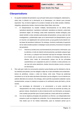  
PERIODISMO
COMPUTACIÓN I - VIRTUAL
Keyla Guisela Diaz Rojas
 
Ciberperiodismo 
1. Es aquella modalidad del periodismo cuyo principal medio para la investigación, elaboración y,                         
sobre todo, la difusión de la información es el ​ciberespacio​, con ​internet como principal                           
exponente. Hoy al entorno digital se ha sumado el empleo de las redes sociales, boletines,                             
infografìas, aplicaciones móviles, minería de datos (Open Data), entre otros. 
1.1. El ciberperiodismo ha recibido múltiples denominaciones en los últimos años:                   
'periodismo electrónico', 'periodismo multimedia', 'periodismo en internet' y, sobre todo,                   
'​periodismo digital​'. Sin embargo, todas estas expresiones resultan ambiguas, pues                   
aluden también a otras variantes audiovisuales del periodismo, así que cada vez más                         
investigadores y profesionales optan por la denominación de ciberperiodismo, que es                     
en resumen una digitalización de la prensa escrita, ya que guarda mucha relación con                           
las bases del periodismo tradicional. Sin embargo, el entorno multimedia y la aparición                         
de las redes sociales ayudaron a desplegar nuevas acciones y funciones en el ejercicio                           
del periodismo 
1.1.1. Internet se concibe como una herramienta de comunicación e información, que                     
es además un modo de relación entre las personas, que desde cualquier lugar                         
del mundo y a cualquier hora transmiten todo tipo de mensajes. Internet está                         
en el mundo, pero su acceso no es uniforme, sin embargo nadie duda de su                             
eficacia como medio de comunicación, porque una de sus principales                   
características es la capacidad de poner en contacto a varias personas a la                         
vez (uso del correo electrónico, charlas, foros de noticias o envío y consumo                         
de información). 
2. Pero este gran medio de comunicación presenta nuevas facetas que han afectado la vida de                             
los individuos del planeta y los han obligado a dejar de un lado actividades como la televisión,                                 
lectura de periódicos, compra y venta de música, entre otras. Porque las audiencias                         
encontraron en la red de redes abundante información que las obligaron a ver en Internet una                               
potente alternativa de consumo. Sin embargo, esto le permite al periodismo adelantar nuevos                         
acontecimientos, aunque no siempre se ampare en la verificación previa del hecho y de las                             
fuentes. 
2.1. Las tecnologías de información y la comunicación y el joven recorrido del                       
ciberperiodismo han traído consigo cambios en la forma de transmitir las ideas y de                           
generar noticias. Actualmente no sólo se trata de emitir una información, es necesario                         
crear canales que permitan que el usuario pueda ser y hacer parte de los contenidos. 
2.2. Uno de los objetivos principales del periodismo es informar y es indispensable tener                         
presente a quién van dirigidos los contenidos. Con el ciberperiodismo este aspecto es                         
más amplio que en los medios tradicionales, pues es necesario pensar que la                         
 
Página ­ 6 ­ 
 
 