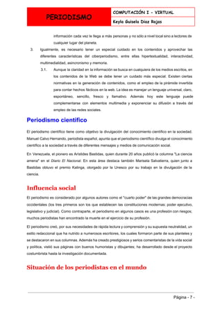  
PERIODISMO
COMPUTACIÓN I - VIRTUAL
Keyla Guisela Diaz Rojas
 
información cada vez le llega a más personas y no sólo a nivel local sino a lectores de                                   
cualquier lugar del planeta. 
3. Igualmente, es necesario tener un especial cuidado en los contenidos y aprovechar las                         
diferentes características del ciberperiodismo, entre ellas hipertextualidad, interactividad,               
multimedialidad, asincronismo y memoria. 
3.1. Aunque la claridad en la información se busca en cualquiera de los medios escritos, en                             
los contenidos de la Web se debe tener un cuidado más especial. Existen ciertas                           
normativas en la generación de contenidos, como el empleo de la pirámide invertida                         
para contar hechos fácticos en la web. La idea es manejar un lenguaje universal, claro,                             
espontáneo, sencillo, fresco y llamativo. Además hoy este lenguaje puede                   
complementarse con elementos multimedia y exponenciar su difusión a través del                     
empleo de las redes sociales. 
Periodismo científico 
El periodismo científico tiene como objetivo la divulgación del conocimiento científico en la sociedad.                           
Manuel Calvo Hernando​, periodista español, apunta que el periodismo científico divulga el conocimiento                         
científico a la sociedad a través de diferentes mensajes y medios de comunicación social. 
En Venezuela, el pionero es ​Arístides Bastidas​, quien durante 20 años publicó la columna "La ciencia                               
amena" en el ​Diario El Nacional​. En esta área destaca también ​Marisela Salvatierra​, quien junto a                               
Bastidas obtuvo el premio ​Kalinga​, otorgado por la ​Unesco por su trabajo en la ​divulgación de la                                 
ciencia​. 
Influencia social 
El periodismo es considerado por algunos autores como el "​cuarto poder​" de las grandes democracias                             
occidentales (los tres primeros son los que establecen las constituciones modernas: poder ejecutivo,                         
legislativo y judicial). Como contraparte, el periodismo en algunos casos es una profesión con riesgos;                             
muchos periodistas han encontrado la muerte en el ejercicio de su profesión. 
El periodismo creó, por sus necesidades de rápida lectura y comprensión y su supuesta neutralidad, un                               
estilo redaccional que ha nutrido a numerosos escritores, los cuales formaron parte de sus planteles y                               
se destacaron en sus columnas. Además ha creado prestigiosos y serios comentaristas de la vida social                               
y política, vistió sus páginas con buenos humoristas y dibujantes; ha desarrollado desde el proyecto                             
costumbrista hasta la investigación documentada. 
Situación de los periodistas en el mundo 
 
Página ­ 7 ­ 
 
 