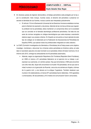  
PERIODISMO
COMPUTACIÓN I - VIRTUAL
Keyla Guisela Diaz Rojas
 
❖ En diversos países de régimen ​democrático​, el trabajo periodístico está protegido por la ley o                             
por la constitución. Esto incluye, muchas veces, el derecho del periodista a preservar en                           
secreto​ la identidad de sus fuentes, incluso cuando sea interpelado judicialmente. 
➢ El artículo 19 de la ​Declaración Universal de los Derechos Humanos establece normas                         
para la libertad de expresión y de prensa. Además de las normas jurídicas que regulan                             
la profesión de los periodistas, éstos mantienen un compromiso ético con la sociedad                         
que se concreta en la llamada ​deontología profesional periodística​. Se trata de una                         
serie de normas recogidas en ​códigos deontológicos que cada empresa o asociación                       
elabora según sus propios criterios. En España se encuentra un buen ejemplo de este                           
tipo de códigos en el elaborado por la ​Federación de Asociaciones de Periodistas de                           
España​ (FAPE), que aplican todos los profesionales integrados en este colectivo. 
❖ La CIAP (​Comisión Investigadora de Atentados a Periodistas​) de la ​Felap posee como objetivo                           
investigar, monitorear y denunciar los crímenes sobre periodistas en América Latina, en esta                         
labor el secretario ejecutivo de esta Comisión es el periodista chileno ​Ernesto Carmona​. En el                             
Informe año 2012, entrega los antecedentes de 45 periodistas asesinados, 
➢ Además, según la organización ​Reporteros Sin Fronteras (Reporters Sans Frontières),                   
en 2006 al menos a 81 periodistas fallecieron en el ejercicio de su trabajo o por                               
expresar sus opiniones, en veintiún países. Hay que remontarse a 1994 para encontrar                         
una cifra más alta. Aquel año encontraron la muerte 103 periodistas, de los que casi la                               
mitad murieron en el genocidio de ​Ruanda​, cerca de una veintena en ​Argelia​, víctimas                           
de la guerra civil, y una decena en la antigua ​Yugoslavia​. También destacan que                           
murieron 32 colaboradores, al menos 871 periodistas fueron detenidos, 1472 agredidos                     
o amenazados, 56 secuestrados y 912 medios de comunicación fueron censurados. 
 
 
Página ­ 8 ­ 
 
 