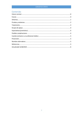 1
CANCER DE CERVIX
Contenido
Cáncer cervical.....................................................................................................................0
Causas.................................................................................................................................0
Síntomas..............................................................................................................................1
Pruebas y exámenes.............................................................................................................2
Tratamiento.........................................................................................................................3
Grupos de apoyo..................................................................................................................4
Expectativas (pronóstico)......................................................................................................4
Posibles complicaciones........................................................................................................4
Cuándo contactar a un profesional médico............................................................................5
Prevención...........................................................................................................................5
Nombres alternativos...........................................................................................................5
Referencias..........................................................................................................................5
Actualizado 11/26/2014 .......................................................................................................6
 