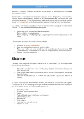 1
CANCER DE CERVIX
sometido a citologías vaginales regulares o no han tenido un seguimiento por resultados
anormales en estas.
Casi todos los cánceres cervicales son causados por el virus del papiloma humano (VPH),
un virus común que se disemina a través de las relaciones sexuales. Existen muchos tipos
diferentes (cepas) de VPH y algunas cepas llevan a cáncer cervical. Otras cepas pueden
causar verrugas genitales, mientras que otras no causan ningún problema en absoluto.
Los hábitosy patronessexualesde una mujer pueden aumentar su riesgo de padecer cáncer
cervical. Las prácticas sexuales riesgosas incluyen:
 Tener relaciones sexuales a una edad temprana.
 Tener múltiples parejas sexuales.
 Tener una pareja o múltiples parejas que participen en actividades sexuales de alto
riesgo.
Otros factores de riesgo del cáncer cervical incluyen:
 No recibir la vacuna contra el VPH.
 Estar en condiciones económicas desfavorables.
 Tener una madre que haya tomado durante su embarazo el medicamento DES
(dietilestilbestrol) a comienzos de los años 60 para prevenir el aborto espontáneo.
 Sistema inmunitario debilitado.
Síntomas
La mayor parte del tiempo, el cáncer cervical inicial es asintomático. Los síntomas que se
pueden presentar abarcan:
 Sangrado vaginal anormal entre periodos, después de la relación sexual o después
de la menopausia.
 Flujo vaginal que no cesa, que puede ser pálido, acuoso,rosado,marrón,con sangre
o de olor fétido.
 Periodos menstruales que se vuelven más abundantes y que duran más de lo
normal.
El cáncer cervical puede diseminarse a la vejiga, los intestinos, los pulmones y el hígado.
Con frecuencia, no hay problemas hasta que el cáncer esté avanzado y se haya propagado.
Los síntomas del cáncer cervical avanzado pueden ser:
 Dolor de espalda
 Fracturas o dolor en los huesos
 Fatiga
 Fuga o filtración de orina o heces por la vagina
 Dolor en las piernas
 Inapetencia
 Dolor pélvico
 Hinchazón en una sola pierna
 Pérdida de peso
 