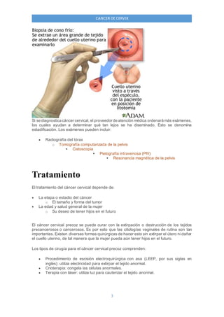 3
CANCER DE CERVIX
Si se diagnostica cáncer cervical, el proveedor de atención médica ordenará más exámenes,
los cuales ayudan a determinar qué tan lejos se ha diseminado. Esto se denomina
estadificación. Los exámenes pueden incluir:
 Radiografía del tórax
o Tomografía computarizada de la pelvis
 Cistoscopia
 Pielografía intravenosa (PIV)
 Resonancia magnética de la pelvis
Tratamiento
El tratamiento del cáncer cervical depende de:
 La etapa o estadio del cáncer
o El tamaño y forma del tumor
 La edad y salud general de la mujer
o Su deseo de tener hijos en el futuro
El cáncer cervical precoz se puede curar con la extirpación o destrucción de los tejidos
precancerosos o cancerosos. Es por esto que las citologías vaginales de rutina son tan
importantes. Existen diversas formas quirúrgicas de hacer esto sin extirpar el útero ni dañar
el cuello uterino, de tal manera que la mujer pueda aún tener hijos en el futuro.
Los tipos de cirugía para el cáncer cervical precoz comprenden:
 Procedimiento de escisión electroquirúrgica con asa (LEEP, por sus siglas en
inglés): utiliza electricidad para extirpar el tejido anormal.
 Crioterapia: congela las células anormales.
 Terapia con láser: utiliza luz para cauterizar el tejido anormal.
 