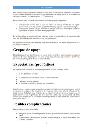 4
CANCER DE CERVIX
Una histerectomía (cirugía para extirpar el útero pero no los ovarios) a menudo no se lleva
a cabo para el cáncer cervical que no se ha diseminado. Se puede practicar en mujeres que
se hayan sometido a procedimientos LEEP repetitivos.
El tratamiento para el cáncer cervical más avanzado puede comprender:
 Histerectomía radical, con la cual se extirpa el útero y mucho de los tejidos
circundantes, que incluyen los ganglios linfáticos y la parte superior de la vagina.
 Evisceración pélvica, un tipo extremo de cirugía en la cual se extirpan todos los
órganos de la pelvis, incluidos la vejiga y el recto.
Es posible utilizar la radioterapia para tratar los casos en que el cáncer se ha diseminado
más allá del cuello uterino o el cáncer que ha reaparecido.
La quimioterapia utiliza medicamentos para destruir el cáncer. Se puede administrar sola o
con cirugía o radiación.
Grupos de apoyo
El estrés causado por la enfermedad se puede aliviar uniéndose a un grupo de apoyo para
el cáncer. El hecho de compartir con otras personas que tengan experiencias y problemas
en común puede ayudarle a que no se sienta sola.
Expectativas (pronóstico)
La evolución del paciente en realidad depende de muchos factores, como:
 El tipo de cáncer cervical.

 El estado del cáncer (hasta dónde se ha diseminado).

 La edad y la salud general.
 Si el cáncer reaparece después del tratamiento.
Las afecciones precancerosas se pueden curar por completo cuando se les hace un control
y tratamiento apropiado. La mayoría de las mujeres están vivas a los 5 años (tasa de
supervivencia de 5 años) para el cáncer que se ha diseminado al interior de las paredes del
cuello uterino, pero no por fuera del área cervical. La tasa de supervivencia a 5 años
disminuye a medida que el cáncer se extiende por fuera de las paredes del cuello uterino
hacia otras zonas.
Posibles complicaciones
Las complicaciones pueden incluir:
 Riesgo de que el cáncer regrese en mujeres que reciben tratamiento para salvar el
útero.
 Problemas con las funciones sexuales, intestinales y de la vejiga después de una
cirugía o radiación.
 