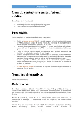 5
CANCER DE CERVIX
Cuándo contactar a un profesional
médico
Consulte con el médico si usted:
 No se ha practicado citologías vaginales regulares.
 Tiene un flujo o sangrado vaginal anormal.
Prevención
El cáncer cervical se puede prevenir haciendo lo siguiente:
 Recibir la vacuna contra el VPH. Previene la mayoría de los tipos de infecciones por
el VPH que causan cáncer de cuello uterino. Su proveedor de atención médica
puede decirle si la vacuna es apropiada en su caso.
 Practicar relaciones sexuales con protección. El uso del condón durante la relación
sexual reduce el riesgo de contraer el VPHy otras infecciones de transmisión sexual
(ITS).
 Limitar la cantidad de compañeros sexuales que tenga y evitar las parejas que
participen en actividades sexuales de alto riesgo.
 Hacerse citologías vaginalescon la frecuencia que su proveedor de atención médica
le recomiende. Lascitologías vaginalespueden ayudar a detectar cambiosprecoces,
los cuales pueden tratarse antes de que se conviertan en cáncer cervical.
 Hacerse la prueba de VPH si así lo recomendó su proveedor de atención médica.
Puede usarse junto a la citología vaginal para buscar cáncer cervical en mujeres de
30 años en adelante.

 Si fuma, dejar de hacerlo. El consumo de cigarrillo aumenta las probabilidades de
presentar cáncer cervical.
Nombres alternativos
Cáncer de cuello uterino
Referencias
Committee on Adolescent Health Care of the American College of Obstetricians and
Gynecologists: Immunization Expert Work Group of the American College of Obstetricians
and Gynecologists. Committee Opinion No. 588: human papillomavirus vaccination.Obstet
Gynecol
Jhingran A, Russell AH, Seiden MV, et al. Cancers of the cervix, vulva, and vagina. In:
Niederhuber JE, Armitage JO, Doroshow JH, Kastan MB, Tepper JE, eds.Abeloff's Clinical
Oncology
National Comprehensive Cancer Network. NCCN Clinical Practice Guidelines in Oncology
(NCCN Guidelines): Cervical cancer. Version 2.2015. Available at
 