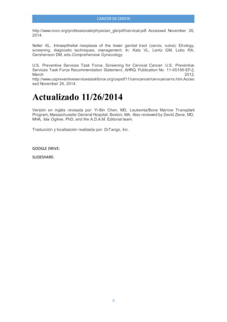 6
CANCER DE CERVIX
http://www.nccn.org/professionals/physician_gls/pdf/cervical.pdf. Accessed November 26,
2014.
Noller KL. Intraepithelial neoplasia of the lower genital tract (cervix, vulva): Etiology,
screening, diagnostic techniques, management. In: Katz VL, Lentz GM, Lobo RA,
Gershenson DM, eds.Comprehensive Gynecology
U.S. Preventive Services Task Force. Screening for Cervical Cancer: U.S. Preventive
Services Task Force Recommendation Statement. AHRQ Publication No. 11-05156-EF-2,
March 2012.
http://www.uspreventiveservicestaskforce.org/uspstf11/cervcancer/cervcancerrs.htm.Acces
sed November 26, 2014.
Actualizado 11/26/2014
Versión en inglés revisada por: Yi-Bin Chen, MD, Leukemia/Bone Marrow Transplant
Program, Massachusetts General Hospital, Boston, MA. Also reviewed by David Zieve, MD,
MHA, Isla Ogilvie, PhD, and the A.D.A.M. Editorial team.
Traducción y localización realizada por: DrTango, Inc.
GOOGLE DRIVE:
SLIDESHARE:
 