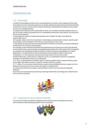 ADMINISTRACION
2
ADMINISTRACION
1.1.- Concepto
La definición etimológica es la forma más usual de la definición nominal,o sea,la explicación del origen
de la palabra con que se designa aquello que se estudia,valiéndonos para ello de los elementos fonéticos
que la forman.De esa manera suele encontrarse el verdadero significado de esa palabra y del concepto
que esa misma palabra expresa.
"La palabra administración se forma del prefijo ad,hacia,y de ministratio.Esta última palabra viene a su
vez de minister,vocablo compuesto de minus,comparativo de inferioridad,y del sufijo ter, que sirve como
término de comparación.
La etimología de minister,es enteramente opuesta a la de magister:de magis,comparativo de
superioridad,y de ter.
Así magister,indica una función de autoridad, minister expresa precisamente lo contrario;subordinación:
el que realiza una función bajo el mando de otro; el que presta un servicio a otro.
La etimología nos da pues la idea que la administración se refiere a una función que se desarrolla bajo el
mando de otro, de un servicio que se presta".
Sin embargo,la administración puede definirse de diversas formas,al igual que muchas otras áreas del
conocimiento humano,pero es posible conceptualizarla para efectos de su fácil comprensión e incluyendo
sus aspectos más importantes a través del análisis y síntesis de diversos especialistas en la materia:
Brook Adams.La capacidad de coordinar hábilmente muchas energías sociales con frecuancia
conflictivas,en un solo organismo,para que ellas puedan operar como una sola unidad.
Koontz & O'Donnell. La dirección de un organizmo social,y su efectividad en alcanzar sus objetivos,
fundada en la habilidad de conducir a sus integrantes.
G. P. Terry. La administración consiste en lograr un objetivo predeterminado,meiante el esfuerzo ajeno.
Henry Fayol. Administrar es preveer, organizar,mandar,coordinar y controlar.
E. F. L. Brench. Es un proceso social que lleva consigo la responsabilidad de planear y regular en forma
eficiente las operaciones de una empresa,para lograr un propósito dado.
Con base en los anteriores conceptos,y aprovechando su fondo común se propone la siguiente
definición:
El proceso que conjunta principios y técnicas para el logro eficiente de una meta grupal,mediante el uso
de sus recursos yesfuerzo.
1.2.- Importancia de la administración
Los mismos conceptos y propósitos analizados para la estructuración de una definición sobre la
administración nos dan la pauta para determinar su importancia.
 