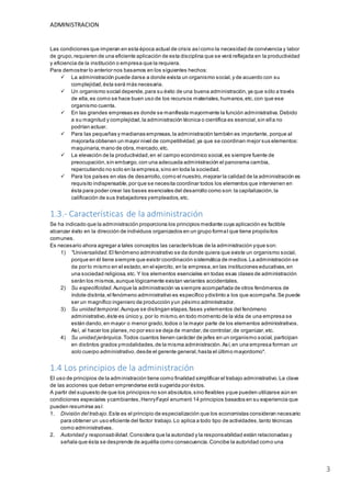 ADMINISTRACION
3
Las condiciones que imperan en esta época actual de crisis asícomo la necesidad de convivencia y labor
de grupo,requieren de una eficiente aplicación de esta disciplina que se verá reflejada en la productividad
y eficiencia de la institución o empresa que la requiera.
Para demostrar lo anterior nos basamos en los siguientes hechos:
 La administración puede darse a donde exista un organismo social,y de acuerdo con su
complejidad,ésta será más necesaria.
 Un organismo social depende,para su éxito de una buena administración,ya que sólo a través
de ella,es como se hace buen uso de los recursos materiales,humanos,etc.con que ese
organismo cuenta.
 En las grandes empresas es donde se manifiesta mayormente la función administrativa.Debido
a su magnitud y complejidad,la administración técnica o científica es esencial,sin ella no
podrían actuar.
 Para las pequeñas y medianas empresas,la administración también es importante, porque al
mejorarla obtienen un mayor nivel de competitividad,ya que se coordinan mejor sus elementos:
maquinaria,mano de obra,mercado,etc.
 La elevación de la productividad,en el campo económico social,es siempre fuente de
preocupación,sin embargo,con una adecuada administración el panorama cambia,
repercutiendo no solo en la empresa,sino en toda la sociedad.
 Para los países en vías de desarrollo,como el nuestro,mejorar la calidad de la administración es
requisito indispensable,por que se necesita coordinar todos los elementos que intervienen en
ésta para poder crear las bases esenciales del desarrollo como son:la capitalización,la
calificación de sus trabajadores yempleados,etc.
1.3.- Características de la administración
Se ha indicado que la administración proporciona los principios mediante cuya aplicación es factible
alcanzar éxito en la dirección de individuos organizados en un grupo formal que tiene propósitos
comunes.
Es necesario ahora agregar a tales conceptos las características de la administración yque son:
1) "Universalidad.El fenómeno administrativo se da donde quiera que existe un organismo social,
porque en él tiene siempre que existir coordinación sistemática de medios.La administración se
da por lo mismo en el estado,en el ejercito, en la empresa,en las instituciones educativas,en
una sociedad religiosa,etc. Y los elementos esenciales en todas esas clases de administración
serán los mismos,aunque lógicamente existan variantes accidentales.
2) Su especificidad.Aunque la administración va siempre acompañada de otros fenómenos de
índole distinta,el fenómeno administrativo es específico ydistinto a los que acompaña.Se puede
ser un magnífico ingeniero de producción yun pésimo administrador.
3) Su unidad temporal.Aunque se distingan etapas,fases yelementos del fenómeno
administrativo,éste es único y, por lo mismo,en todo momento de la vida de una empresa se
están dando,en mayor o menor grado,todos o la mayor parte de los elementos administrativos.
Así, al hacer los planes,no por eso se deja de mandar,de controlar,de organizar,etc.
4) Su unidad jerárquica.Todos cuantos tienen carácter de jefes en un organismo social, participan
en distintos grados ymodalidades,de la misma administración.Así,en una empresa forman un
solo cuerpo administrativo,desde el gerente general,hasta el último mayordomo".
1.4 Los principios de la administración
El uso de principios de la administración tiene como finalidad simplificar el trabajo administrativo.La clave
de las acciones que deban emprenderse está sugerida por éstos.
A partir del supuesto de que los principios no son absolutos,sino flexibles yque pueden utilizarse aún en
condiciones especiales ycambiantes,HenryFayol enumeró 14 principios basados en su experiencia que
pueden resumirse así:
1. División del trabajo.Este es el principio de especialización que los economistas consideran necesario
para obtener un uso eficiente del factor trabajo.Lo aplica a todo tipo de actividades,tanto técnicas
como administrativas.
2. Autoridad y responsabilidad.Considera que la autoridad y la responsabilidad están relacionadas y
señala que ésta se desprende de aquélla como consecuencia.Concibe la autoridad como una
 