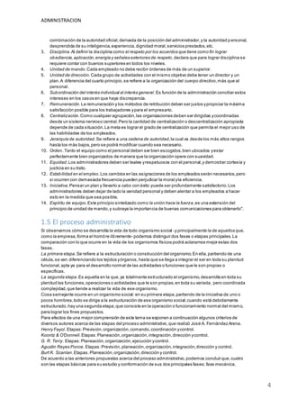 ADMINISTRACION
4
combinación de la autoridad oficial,derivada de la posición del administrador,y la autoridad p ersonal,
desprendida de su inteligencia,experiencia,dignidad moral,servicios prestados,etc.
3. Disciplina.Al definir la disciplina como el respeto por los acuerdos que tiene como fin lograr
obediencia,aplicación,energía y señales exteriores de respeto,declara que para lograr disciplina se
requiere contar con buenos superiores en todos los niveles.
4. Unidad de mando.Cada empleado no debe recibir órdenes de más de un superior.
5. Unidad de dirección.Cada grupo de actividades con el mismo objetivo debe tener un director y un
plan.A diferencia del cuarto principio,se refiere a la organización del cuerpo directivo,más que al
personal.
6. Subordinación del interés individual al interés general.Es función de la administración conciliar estos
intereses en los casos en que haya discrepancia.
7. Remuneración.La remuneración y los métodos de retribución deben ser justos ypropiciar la máxima
satisfacción posible para los trabajadores ypara el empresario.
8. Centralización.Como cualquier agrupación,las organizaciones deben ser dirigidas ycoordinadas
desde un sistema nervioso central.Pero la cantidad de centralización o descentralización apropiada
depende de cada situación.La meta es lograr el grado de centralización que permita el mejor uso de
las habilidades de los empleados.
9. Jerarquía de autoridad.Se refiere a una cadena de autoridad,la cual va desde los más altos rangos
hasta los más bajos,pero se podrá modificar cuando sea necesario.
10. Orden. Tanto el equipo como el personal deben ser bien escogidos,bien ubicados yestar
perfectamente bien organizados de manera que la organización opere con suavidad.
11. Equidad.Los administradores deben ser leales yrespetuosos con el personal,y demostrar cortesía y
justicia en su trato.
12. Estabilidad en el empleo.Los cambios en las asignaciones de los empleados serán necesarios,pero
si ocurren con demasiada frecuencia pueden perjudicar la moral yla eficiencia.
13. Iniciativa.Pensar un plan y llevarlo a cabo con éxito puede ser profundamente satisfactorio.Los
administradores deben dejar de lado la vanidad personal y deben alentar a los empleados a hacer
esto en la medida que sea posible.
14. Espíritu de equipo.Este principio sintetizado como la unión hace la fuerza,es una extensión del
principio de unidad de mando,y subraya la importancia de buenas comunicaciones para obtenerlo".
1.5 El proceso administrativo
Si observamos cómo se desarrolla la vida de todo organismo social -y principalmente la de aquellos que,
como la empresa,forma el hombre libremente- podemos distinguir dos fases o etapas principales.La
comparación con lo que ocurre en la vida de los organismos físicos podrá aclararnos mejor estas dos
fases.
La primera etapa.Se refiere a la estructuración o construcción del organismo.En ella,partiendo de una
célula,se van diferenciando los tejidos yórganos,hasta que se llega a integrar el ser en toda su plenitud
funcional, apta ya para el desarrollo normal de las actividades o funciones que le son propias o
específicas.
La segunda etapa.Es aquella en la que,ya totalmente estructurado el organismo,desarrolla en toda su
plenitud las funciones,operaciones o actividades que le son propias,en toda su variada, pero coordinada
complejidad,que tiende a realizar la vida de ese organismo.
Cosa semejante ocurre en un organismo social:en su primera etapa,partiendo de la iniciativa de uno o
pocos hombres,todo se dirige a la estructuración de ese organismo social;cuando está debidamente
estructurado,hay una segunda etapa,que consiste en la operación o funcionamiento normal del mismo,
para lograr los fines propuestos.
Para efectos de una mejor comprensión de este tema se exponen a continuación algunos criterios de
diversos autores acerca de las etapas del proceso administrativo,que realizó José A. Fernández Arena.
Henry Fayol. Etapas:Previsión,organización,comando,coordinación ycontrol.
Koontz & O'Donnell.Etapas:Planeación,organización,integración,dirección ycontrol.
G. R. Terry. Etapas:Planeación,organización,ejecución ycontrol.
Agustín Reyes Ponce. Etapas:Previsión, planeación,organización,integración,dirección y control.
Burt K. Scanlan.Etapas.Planeación,organización,dirección y control.
De acuerdo a las anteriores propuestas acerca del proceso administrativo,podemos concluir que,cuatro
son las etapas básicas para su estudio y conformación de sus dos principales fases; fase mecánica,
 